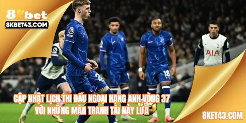 Cập nhật lịch thi đấu Ngoại hạng Anh vòng 37